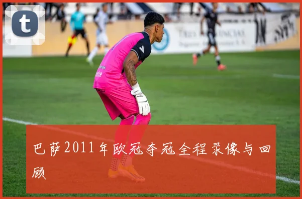 巴萨2011年欧冠夺冠全程录像与回顾