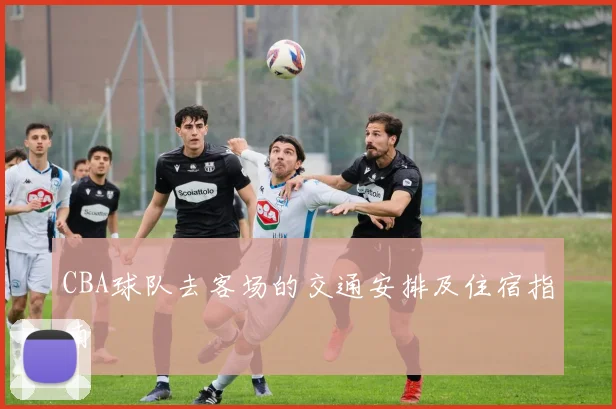 CBA球队去客场的交通安排及住宿指南