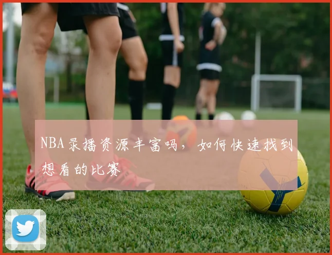 NBA录播资源丰富吗，如何快速找到想看的比赛