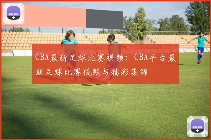 CBA最新足球比赛视频：CBA平台最新足球比赛视频与精彩集锦