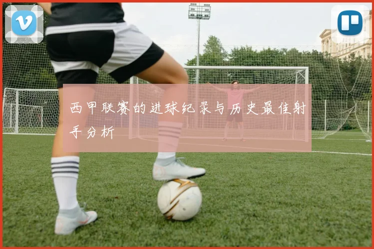 西甲联赛的进球纪录与历史最佳射手分析