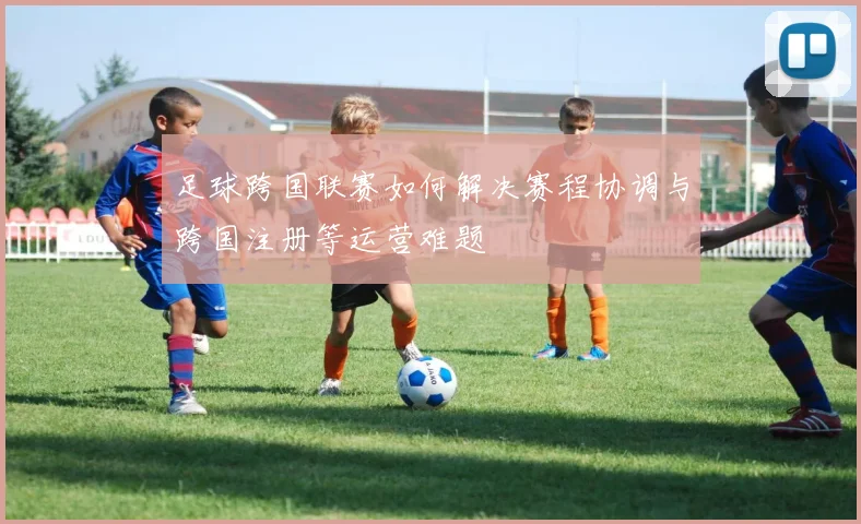 足球跨国联赛如何解决赛程协调与跨国注册等运营难题