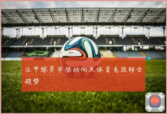 法甲球员市场动向及体育竞技转会趋势