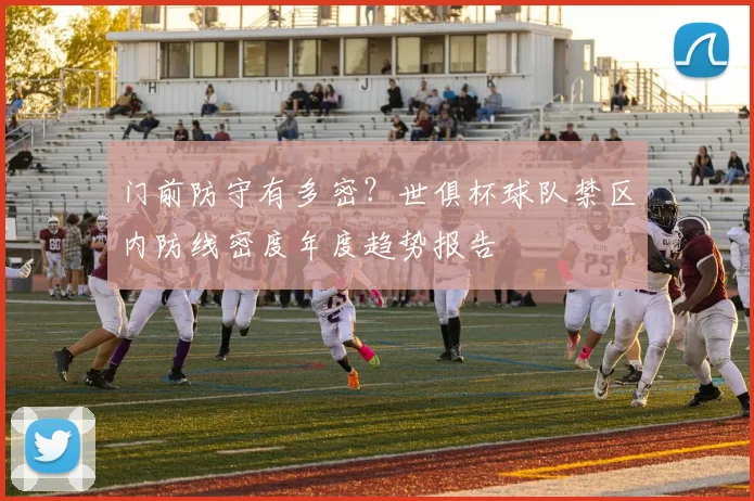 门前防守有多密?世俱杯球队禁区内防线密度年度趋势报告