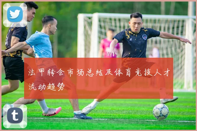 法甲转会市场总结及体育竞技人才流动趋势